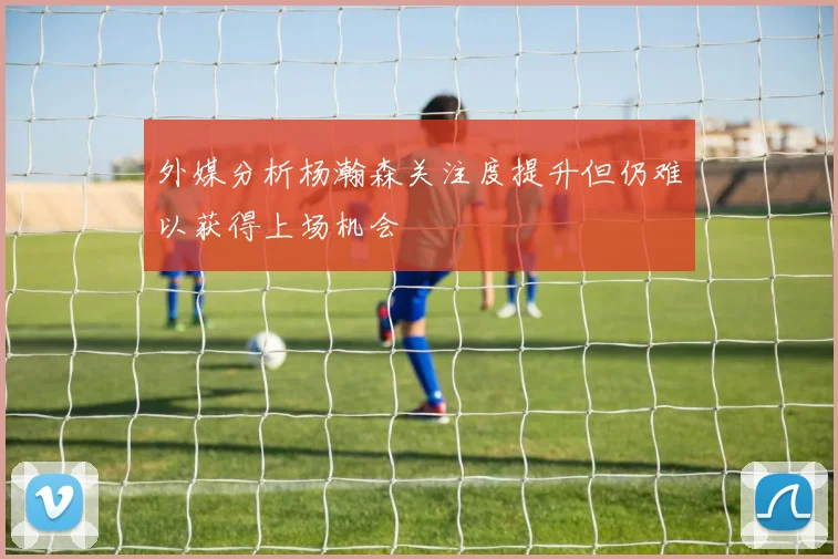 外媒分析杨瀚森关注度提升但仍难以获得上场机会