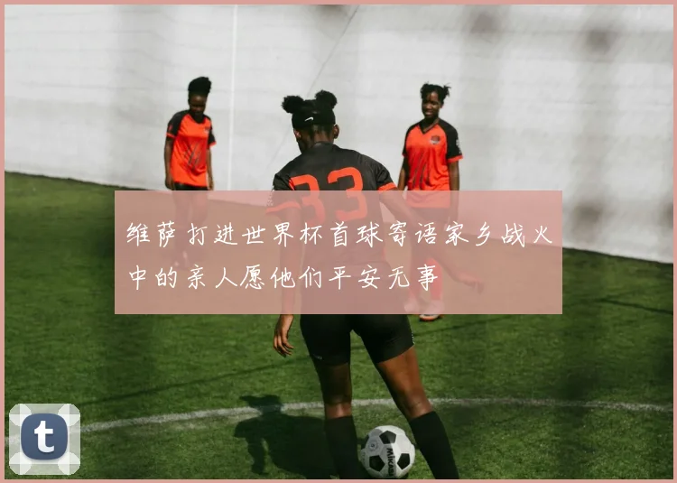 维萨打进世界杯首球寄语家乡战火中的亲人愿他们平安无事