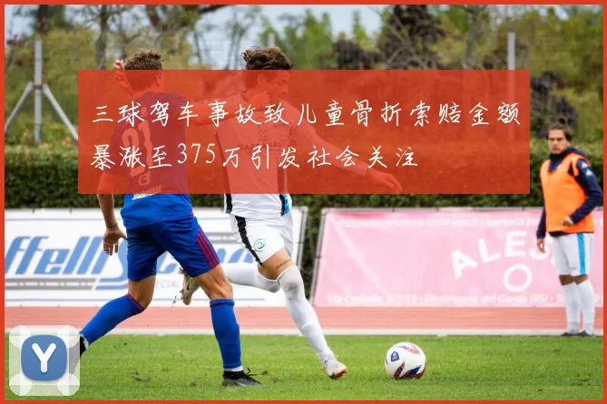三球驾车事故致儿童骨折索赔金额暴涨至375万引发社会关注