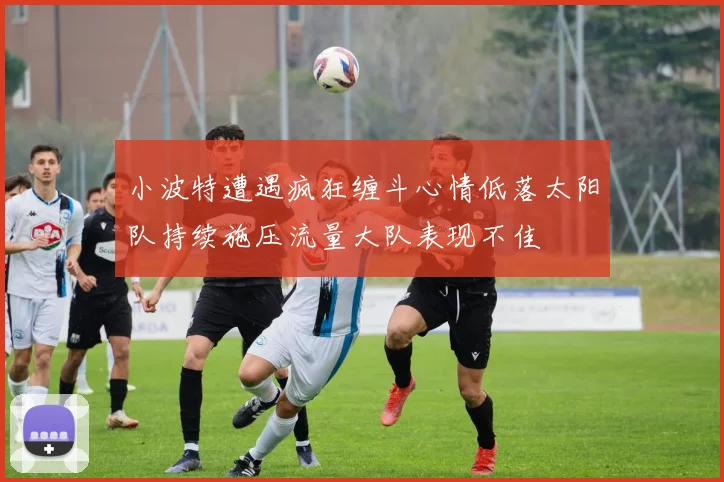 小波特遭遇疯狂缠斗心情低落太阳队持续施压流量大队表现不佳
