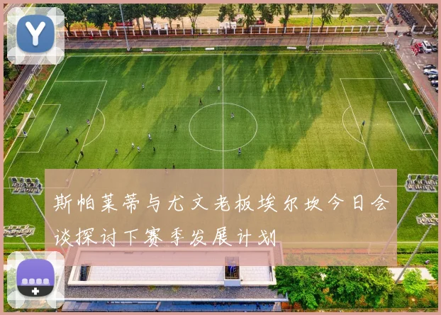 斯帕莱蒂与尤文老板埃尔坎今日会谈探讨下赛季发展计划