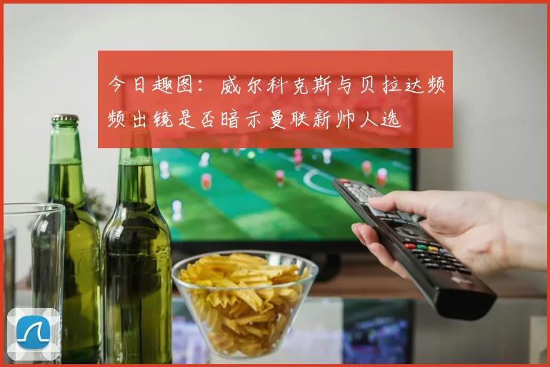 今日趣图：威尔科克斯与贝拉达频频出镜是否暗示曼联新帅人选