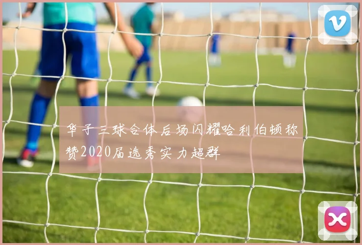 华子三球合体后场闪耀哈利伯顿称赞2020届选秀实力超群
