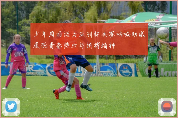 少年周雨诺为亚洲杯决赛呐喊助威展现青春热血与拼搏精神