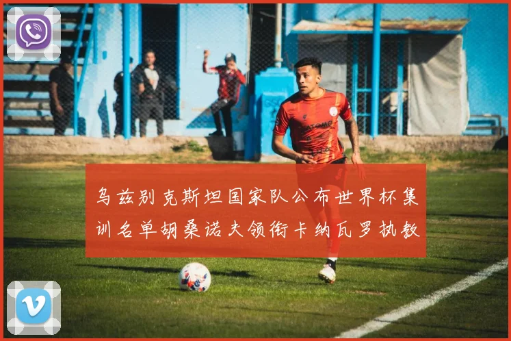 乌兹别克斯坦国家队公布世界杯集训名单胡桑诺夫领衔卡纳瓦罗执教