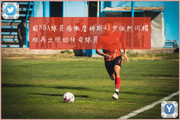 前NBA球员感慨詹姆斯41岁依然闪耀难再出现的传奇球员