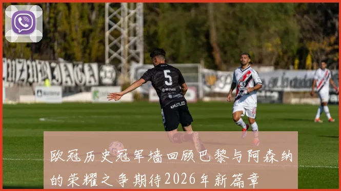 欧冠历史冠军墙回顾巴黎与阿森纳的荣耀之争期待2026年新篇章
